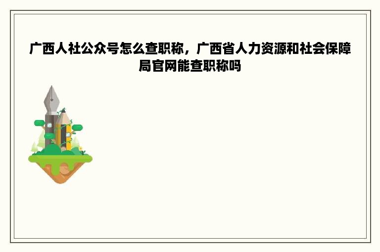 广西人社公众号怎么查职称，广西省人力资源和社会保障局官网能查职称吗