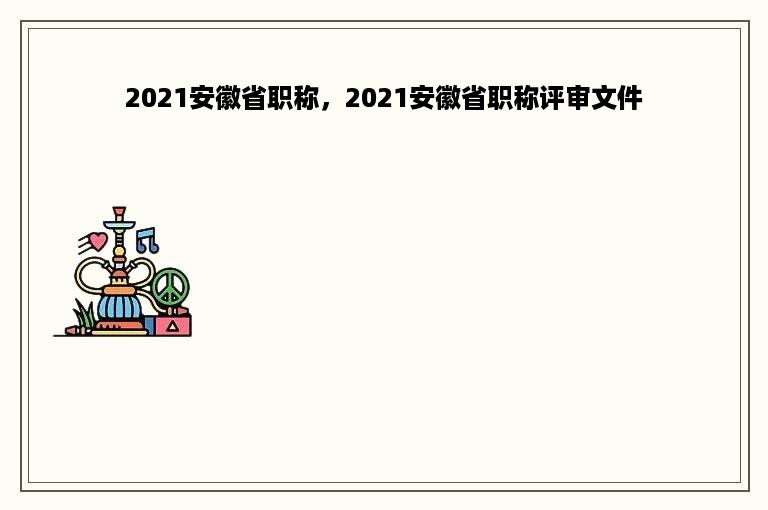 2021安徽省职称，2021安徽省职称评审文件