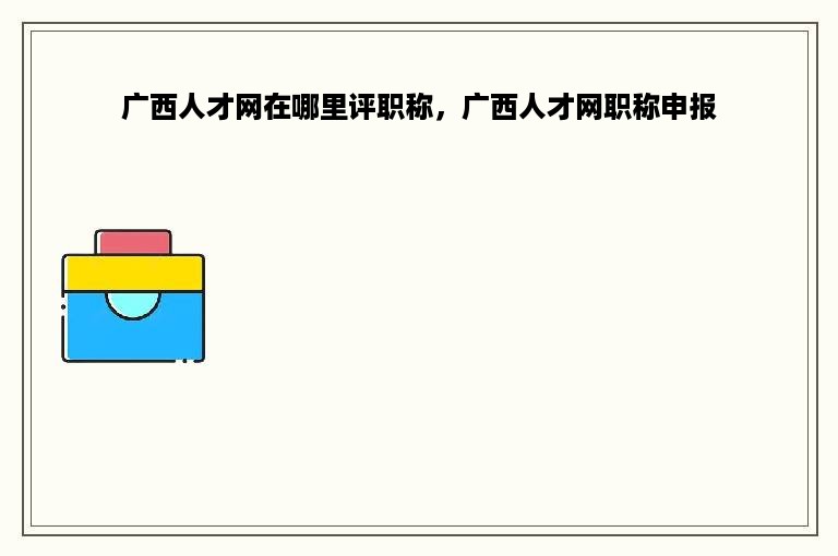 广西人才网在哪里评职称，广西人才网职称申报