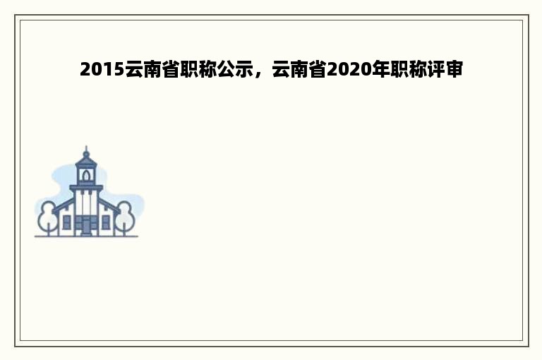 2015云南省职称公示，云南省2020年职称评审