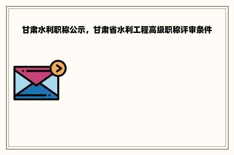 甘肃水利职称公示，甘肃省水利工程高级职称评审条件