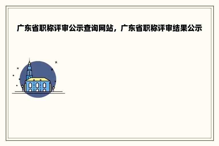 广东省职称评审公示查询网站，广东省职称评审结果公示