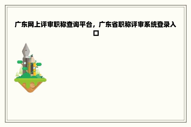 广东网上评审职称查询平台，广东省职称评审系统登录入口