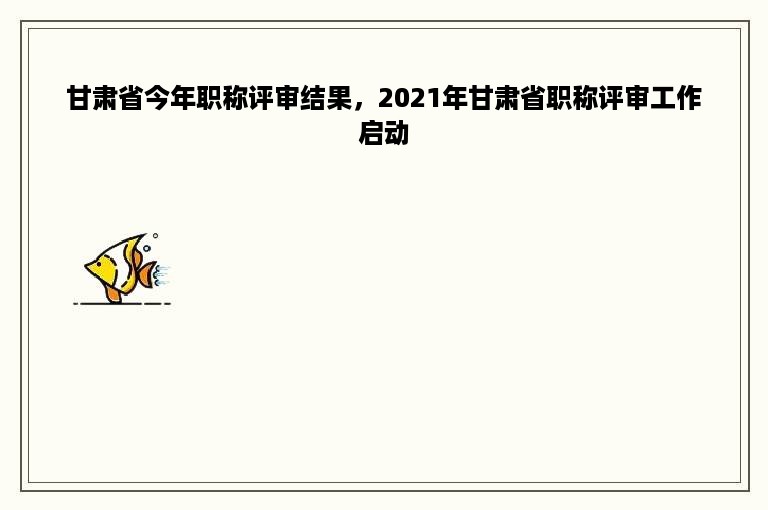 甘肃省今年职称评审结果，2021年甘肃省职称评审工作启动