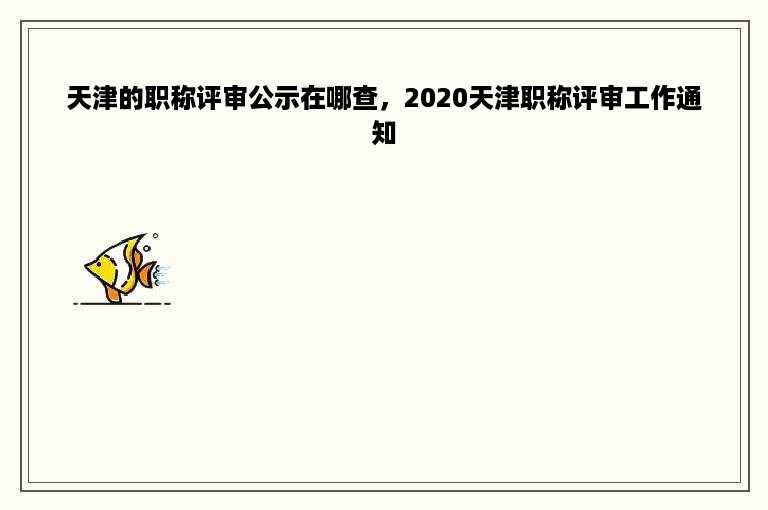 天津的职称评审公示在哪查，2020天津职称评审工作通知