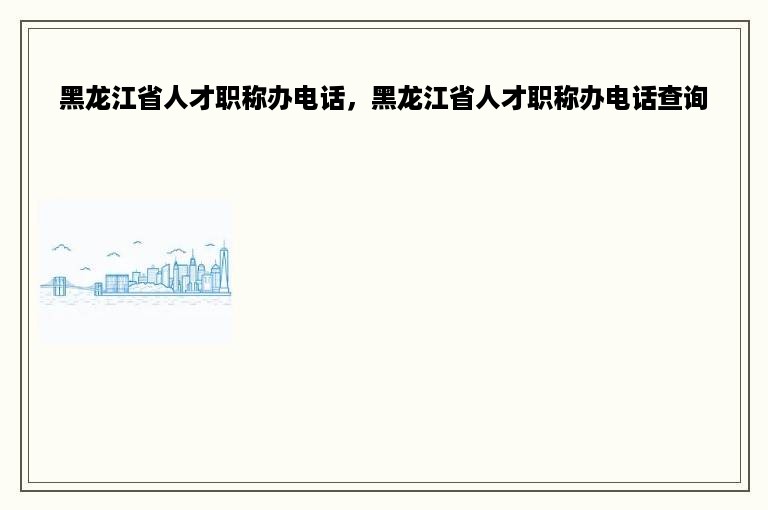 黑龙江省人才职称办电话，黑龙江省人才职称办电话查询