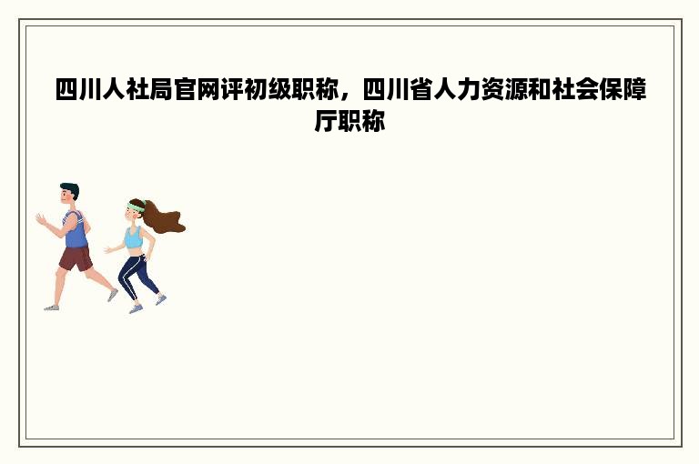 四川人社局官网评初级职称，四川省人力资源和社会保障厅职称