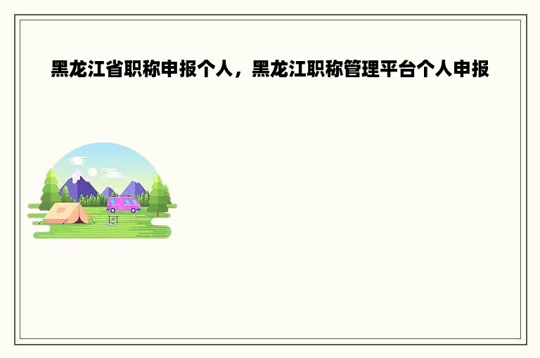 黑龙江省职称申报个人，黑龙江职称管理平台个人申报