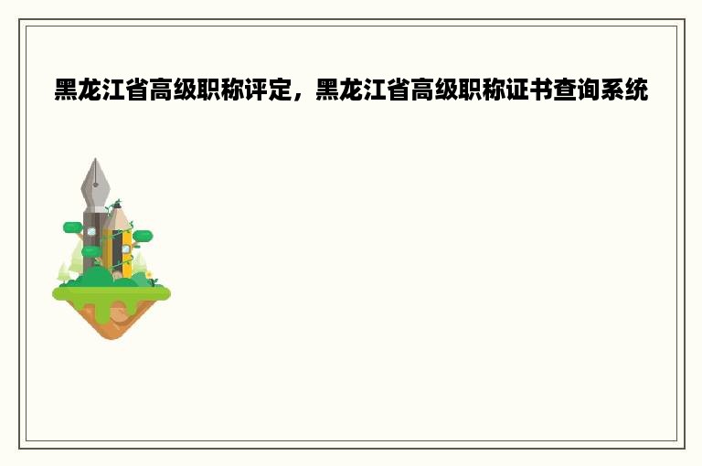 黑龙江省高级职称评定，黑龙江省高级职称证书查询系统