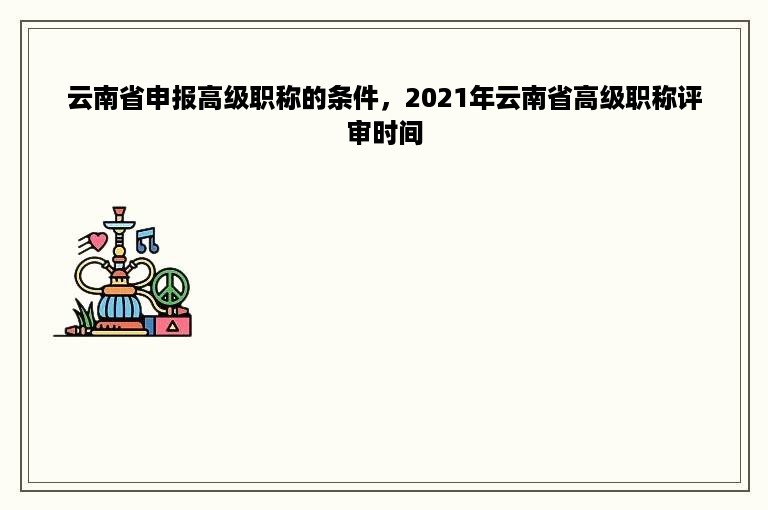 云南省申报高级职称的条件，2021年云南省高级职称评审时间