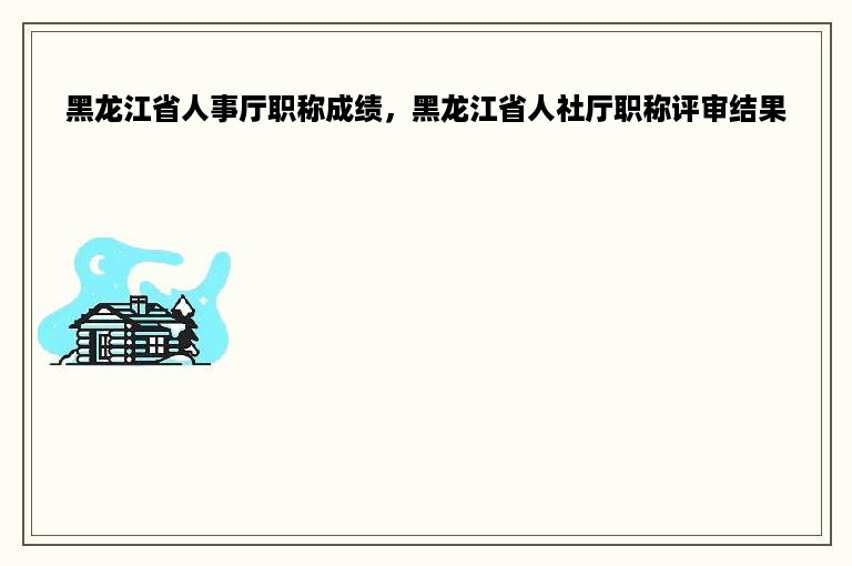 黑龙江省人事厅职称成绩，黑龙江省人社厅职称评审结果