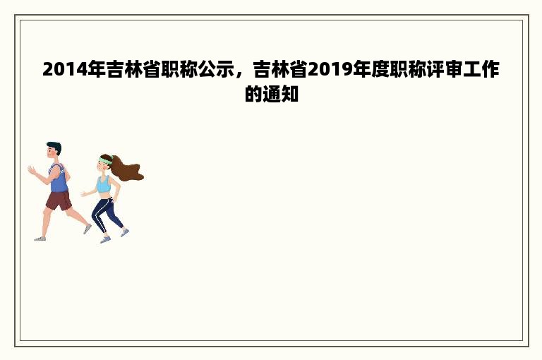 2014年吉林省职称公示，吉林省2019年度职称评审工作的通知