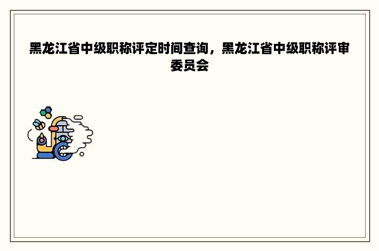 黑龙江省中级职称评定时间查询，黑龙江省中级职称评审委员会