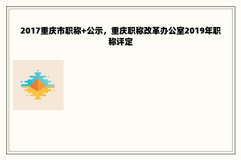 2017重庆市职称+公示，重庆职称改革办公室2019年职称评定