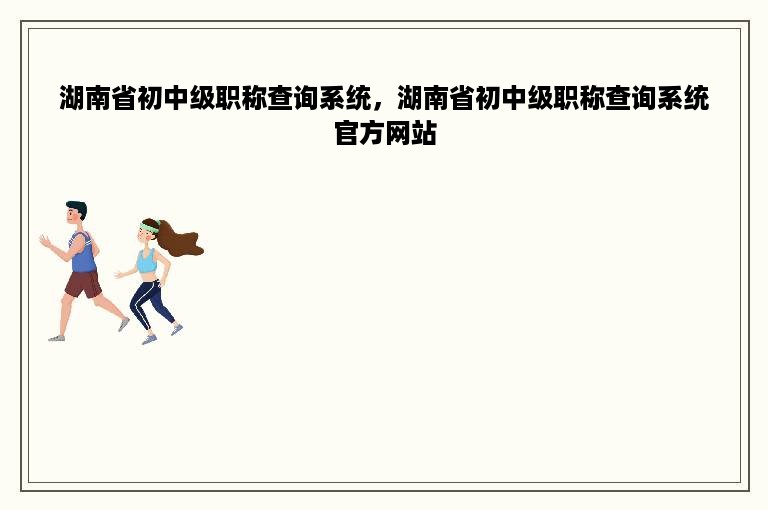 湖南省初中级职称查询系统，湖南省初中级职称查询系统官方网站