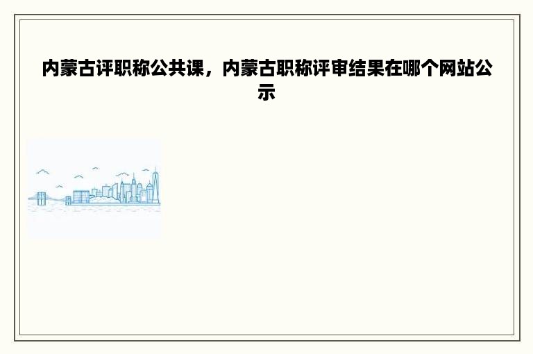 内蒙古评职称公共课，内蒙古职称评审结果在哪个网站公示