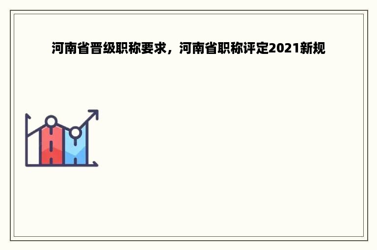 河南省晋级职称要求，河南省职称评定2021新规