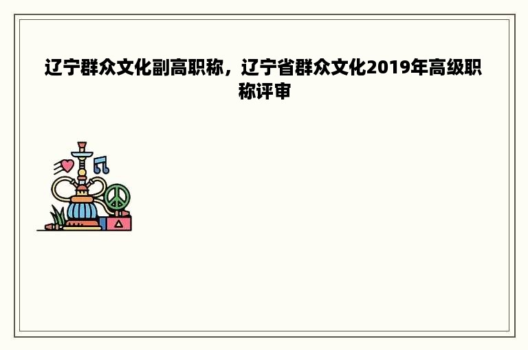 辽宁群众文化副高职称，辽宁省群众文化2019年高级职称评审