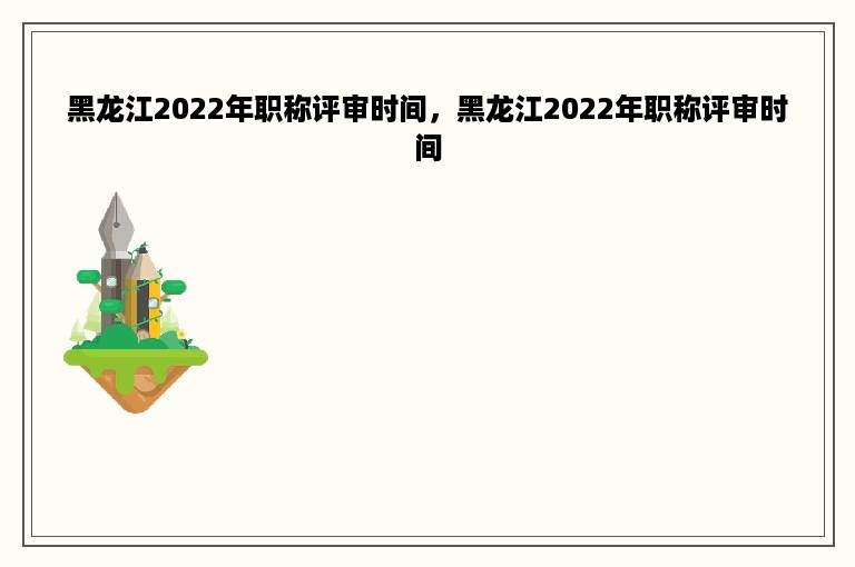 黑龙江2022年职称评审时间，黑龙江2022年职称评审时间