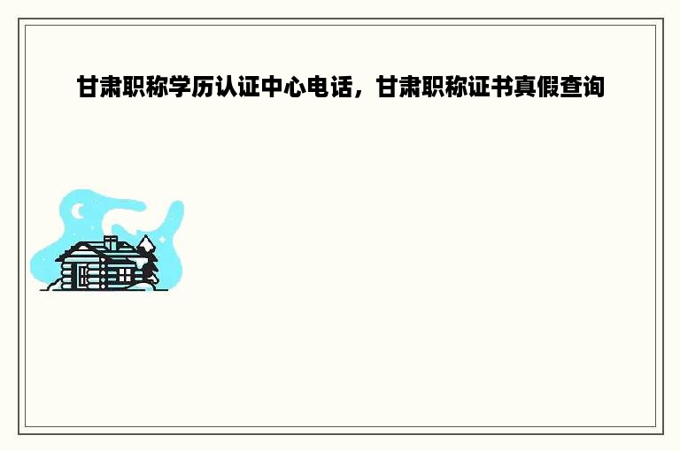 甘肃职称学历认证中心电话，甘肃职称证书真假查询