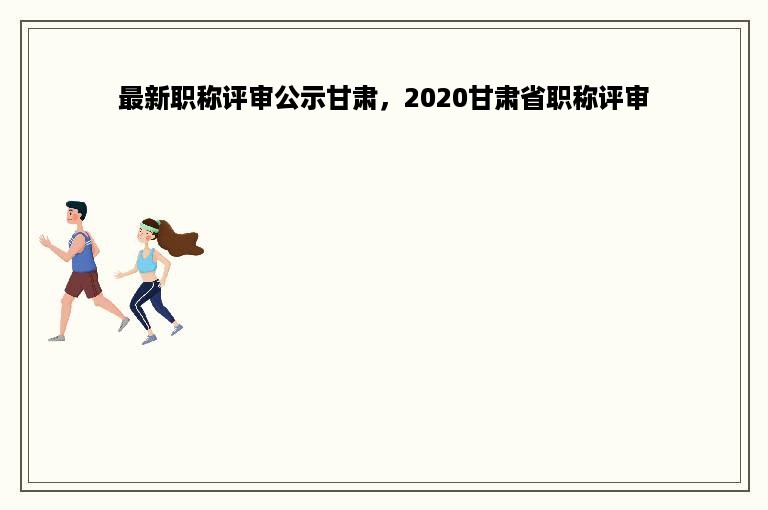 最新职称评审公示甘肃，2020甘肃省职称评审