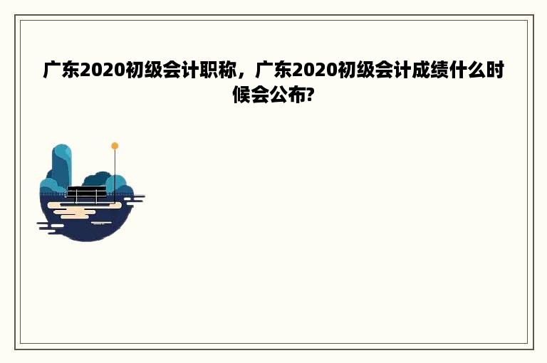 广东2020初级会计职称，广东2020初级会计成绩什么时候会公布?