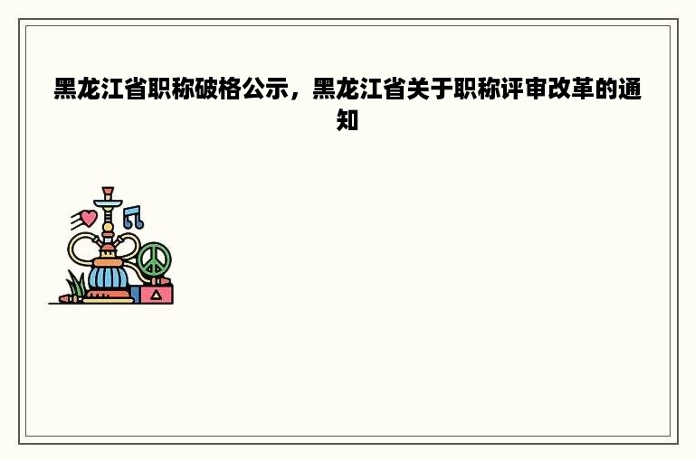 黑龙江省职称破格公示，黑龙江省关于职称评审改革的通知