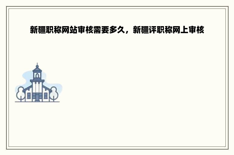 新疆职称网站审核需要多久，新疆评职称网上审核