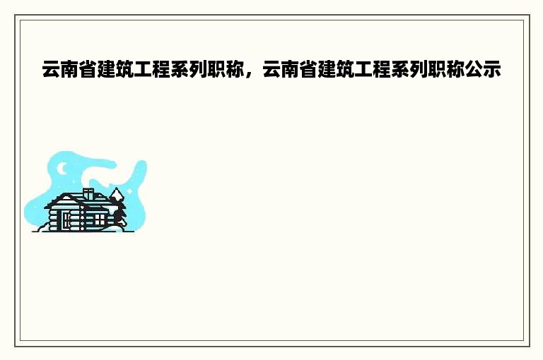 云南省建筑工程系列职称，云南省建筑工程系列职称公示