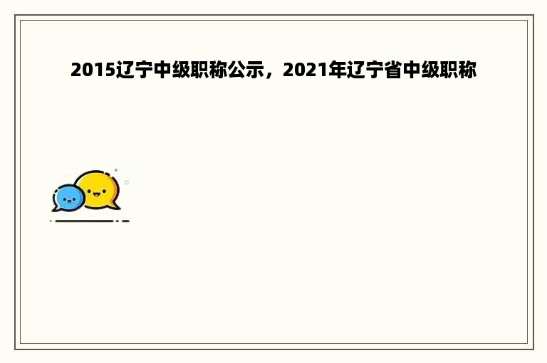 2015辽宁中级职称公示，2021年辽宁省中级职称