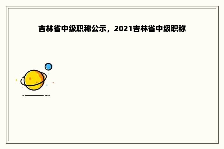 吉林省中级职称公示，2021吉林省中级职称