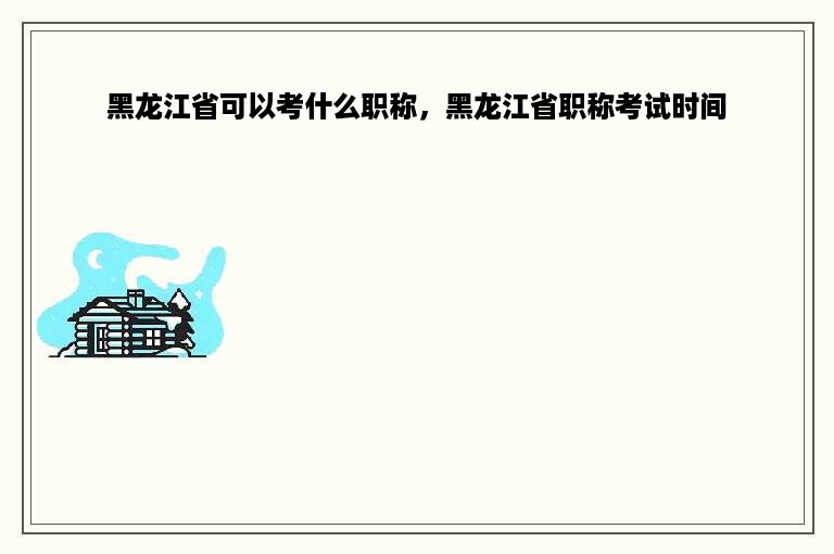 黑龙江省可以考什么职称，黑龙江省职称考试时间