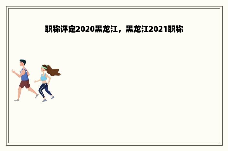 职称评定2020黑龙江，黑龙江2021职称