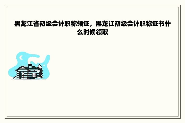 黑龙江省初级会计职称领证，黑龙江初级会计职称证书什么时候领取