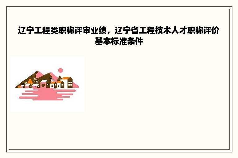 辽宁工程类职称评审业绩，辽宁省工程技术人才职称评价基本标准条件