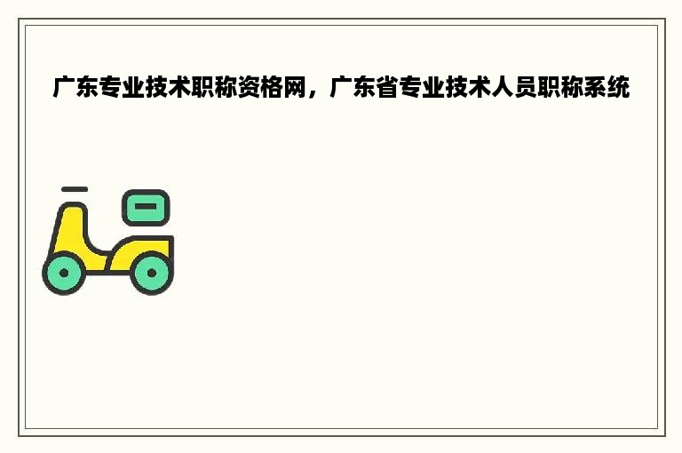 广东专业技术职称资格网，广东省专业技术人员职称系统