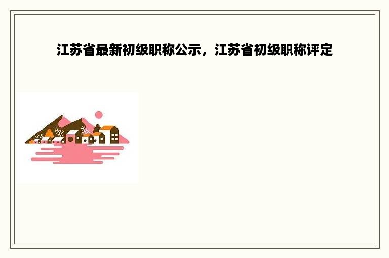 江苏省最新初级职称公示，江苏省初级职称评定