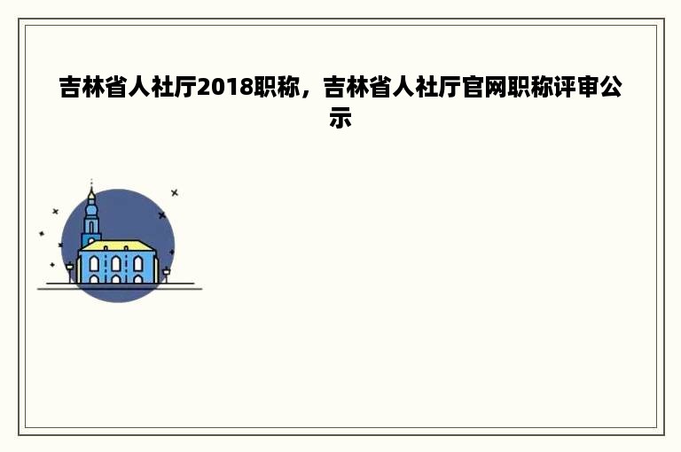 吉林省人社厅2018职称，吉林省人社厅官网职称评审公示