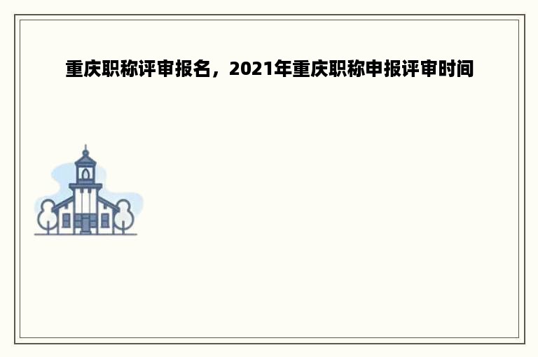 重庆职称评审报名，2021年重庆职称申报评审时间