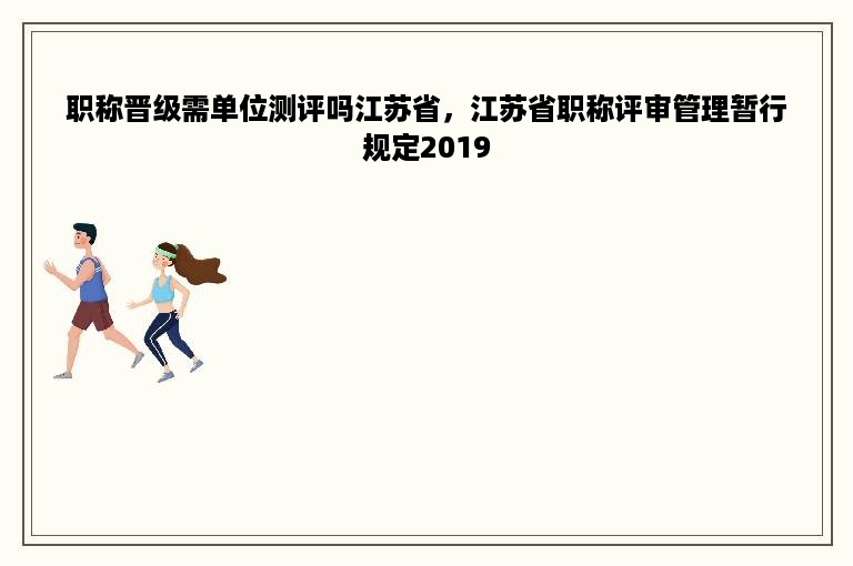 职称晋级需单位测评吗江苏省，江苏省职称评审管理暂行规定2019