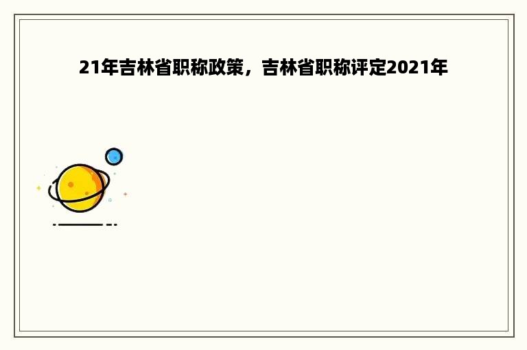 21年吉林省职称政策，吉林省职称评定2021年