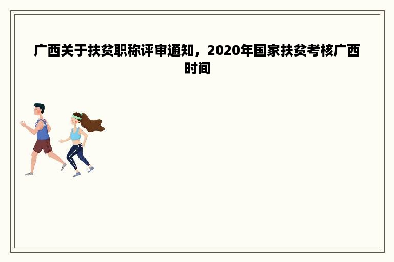 广西关于扶贫职称评审通知，2020年国家扶贫考核广西时间