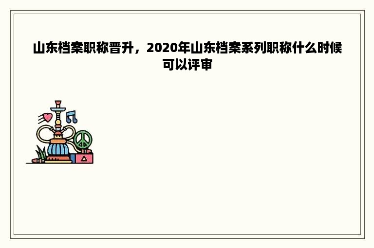 山东档案职称晋升，2020年山东档案系列职称什么时候可以评审