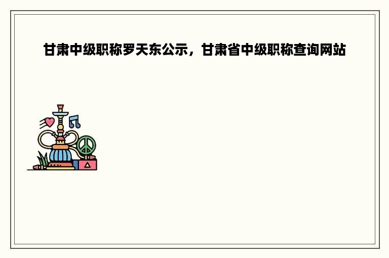 甘肃中级职称罗天东公示，甘肃省中级职称查询网站