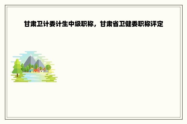 甘肃卫计委计生中级职称，甘肃省卫健委职称评定