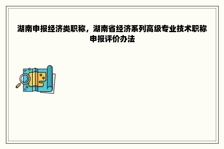 湖南申报经济类职称，湖南省经济系列高级专业技术职称申报评价办法