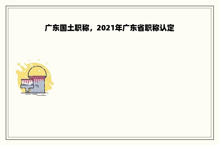 广东国土职称，2021年广东省职称认定