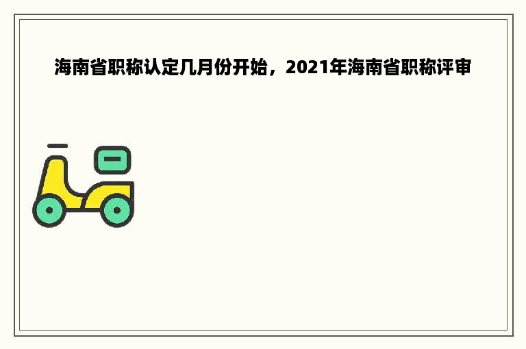 海南省职称认定几月份开始，2021年海南省职称评审