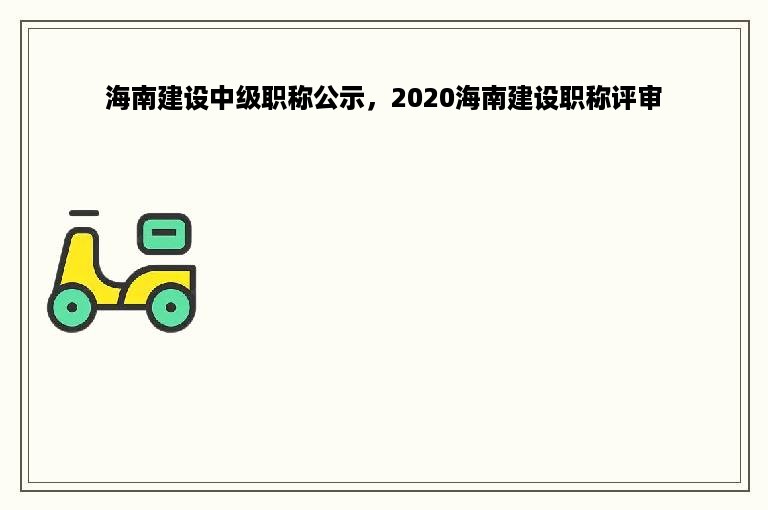 海南建设中级职称公示，2020海南建设职称评审