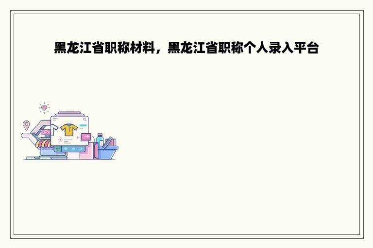 黑龙江省职称材料，黑龙江省职称个人录入平台